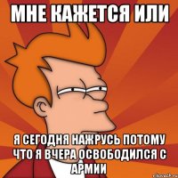 мне кажется или я сегодня нажрусь потому что я вчера освободился с армии