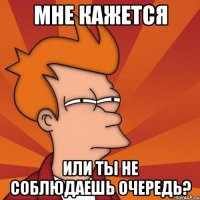 мне кажется или ты не соблюдаешь очередь?