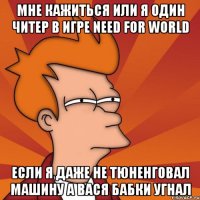 мне кажиться или я один читер в игре need for world если я даже не тюненговал машину а вася бабки угнал