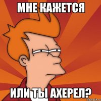 мне кажется или ты ахерел?