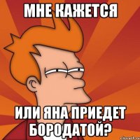 мне кажется или яна приедет бородатой?