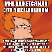 мне кажется или это уже слишком самый длинный урок продолжался 54 часа. это профессор биологии читал свою лекцию. произошло это в австралии в 2003 году.