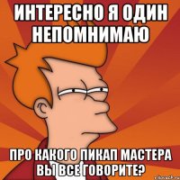 интересно я один непомнимаю про какого пикап мастера вы все говорите?