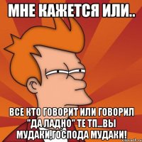 мне кажется или.. все кто говорит или говорил "да ладно" те тп...вы мудаки,господа мудаки!