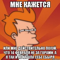 мне кажется или мне действительно похуй, что 14 февраля не за горами, а я так и не нашла себе ебыря