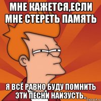 мне кажется,если мне стереть память я всё равно буду помнить эти песни наизусть..