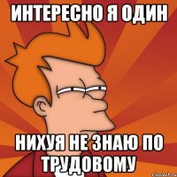 интересно я один нихуя не знаю по трудовому