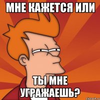 мне кажется или ты мне угражаешь?