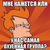 мне кажется или у нас самая охуенная группа?