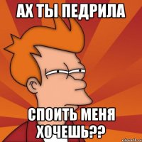 ах ты педрила споить меня хочешь??