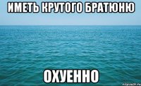 иметь крутого братюню охуенно