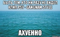 быть тем, кто ни разу не видел клип psy - gangnam style ахуенно