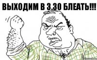 ВЫХОДИМ В 3.30 БЛЕАТЬ!!!