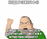 когда у самого 0-12 дум где ульт???акс че не включил бм??? омг с кем я играю раки ливаните!!