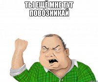 ты ещё мне тут повозникай 