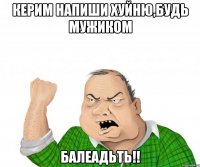 керим напиши хуйню,будь мужиком балеадьть!!