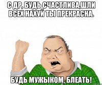 с др, будь счастлива,шли всех нахуй ты прекрасна. будь мужыком, блеать!