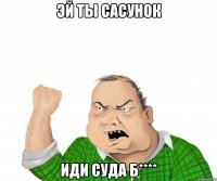 эй ты сасунок иди суда б****