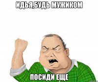 идья,будь мужиком посиди еще