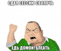 сдал сессию сволочь едь домой! блеать