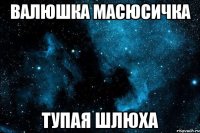 валюшка масюсичка тупая шлюха