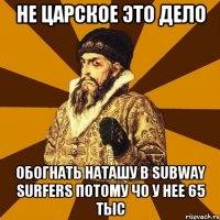 не царское это дело обогнать наташу в subway surfers потому чо у нее 65 тыс