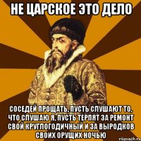 не царское это дело соседей прощать, пусть слушают то, что слушаю я, пусть терпят за ремонт свой круглогодичный и за выродков своих орущих ночью