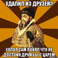 удалил из друзей? холоп сам понял что не достоин дружбы с царем