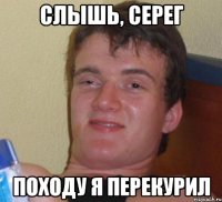 слышь, серег походу я перекурил