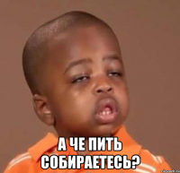  а че пить собираетесь?