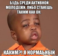 будь среди активной молодежи. либо станешь таким как он. каким?! я нормаьный