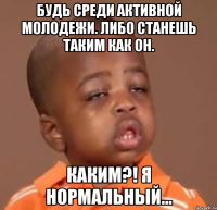 будь среди активной молодежи. либо станешь таким как он. каким?! я нормальный...