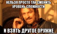 нельзя просто так сменить уровень сложности и взять другое оружие