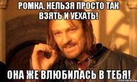 ромка, нельзя просто так взять и уехать! она же влюбилась в тебя!