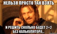 нельзя просто так взять и решить сколько будет 2+2 без калькулятора...