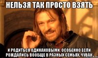 нельзя так просто взять и родиться одинаковыми, особенно если рождались вообще в разных семьях, чувак