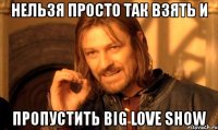 нельзя просто так взять и пропустить big love show