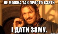 не можна так просто взяти і дати 38му.