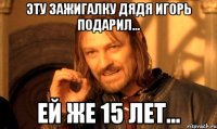 эту зажигалку дядя игорь подарил... ей же 15 лет...