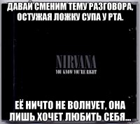 давай сменим тему разговора, остужая ложку супа у рта. её ничто не волнует, она лишь хочет любить себя...