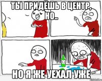 Ты придёшь в центр, но.. но я же уехал уже