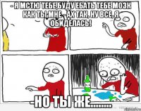 - я мстю тебе,буду ебать тебе мозк как ты мне - ах так, ну все, я обиделась! -но ты же........