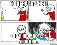 ГО ИГРАТЬ? НЕТ! НО Я ЖЕ МАСТЕР УГОВОРА..