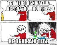 ты меня обижаешь всегда, но... но я же... не обижаю тебя