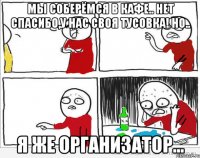 мы соберёмся в кафе.. нет спасибо,у нас своя тусовка! но.. я же организатор...