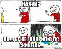 Нахуй? Но...ты же говорил..в лс скинешь...