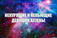 НЕКУРЯЩИЕ И НЕПЬЮЩИЕ ДЕВУШКИ АХУЕНЫ