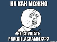 ну как можно не слушать pra(killagramm)???