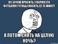 ну зачем просить у парня его футболку чтобы носить её 15 минут а потом снять на целую ночь?