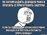 ну зачем будить девушку рано и просить её приготовить завтрак если ты придёшь на кухню и всё равно унесёшь её в постель,а потом ты опять уснёшь?